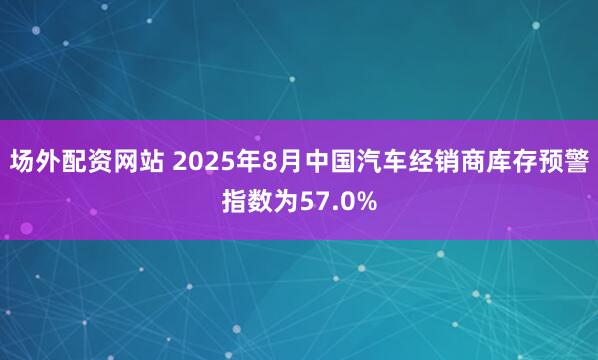 场外配资网站 2025年8月中国汽车经销商库存预警指数为57.0%