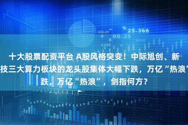 十大股票配资平台 A股风格突变！中际旭创、新易盛、胜宏科技三大算力板块的龙头股集体大幅下跌，万亿“热浪”，剑指何方？