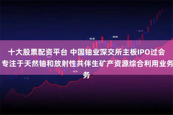 十大股票配资平台 中国铀业深交所主板IPO过会 专注于天然铀和放射性共伴生矿产资源综合利用业务