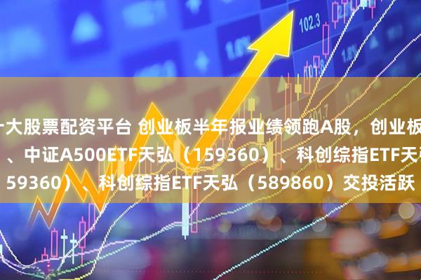 十大股票配资平台 创业板半年报业绩领跑A股，创业板ETF天弘（159977）、中证A500ETF天弘（159360）、科创综指ETF天弘（589860）交投活跃