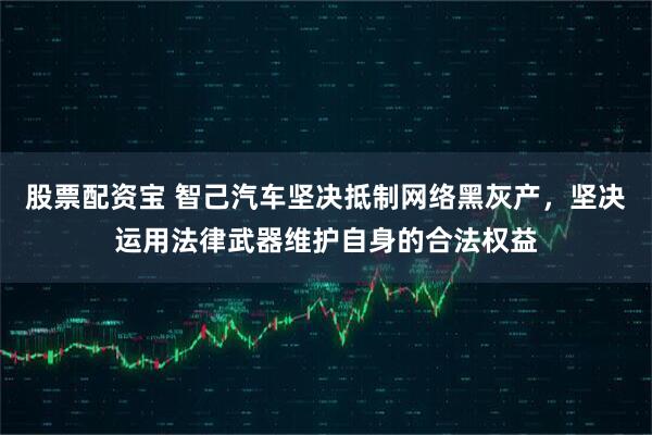 股票配资宝 智己汽车坚决抵制网络黑灰产，坚决运用法律武器维护自身的合法权益