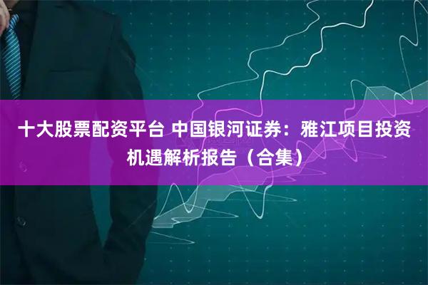 十大股票配资平台 中国银河证券：雅江项目投资机遇解析报告（合集）