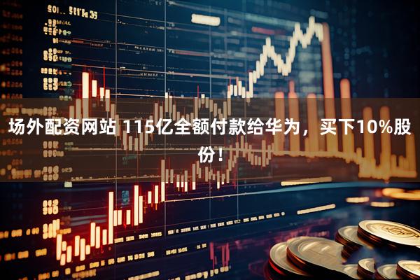 场外配资网站 115亿全额付款给华为，买下10%股份！