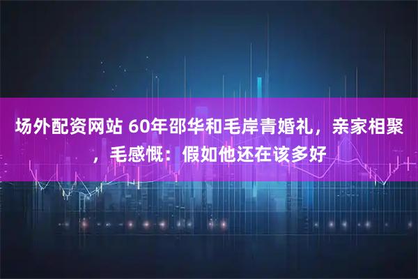 场外配资网站 60年邵华和毛岸青婚礼，亲家相聚，毛感慨：假如他还在该多好