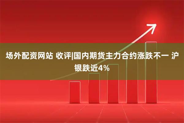 场外配资网站 收评|国内期货主力合约涨跌不一 沪银跌近4%