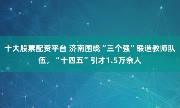 十大股票配资平台 济南围绕“三个强”锻造教师队伍，“十四五”引才1.5万余人