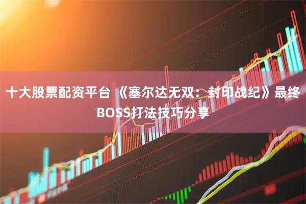 十大股票配资平台 《塞尔达无双：封印战纪》最终BOSS打法技巧分享