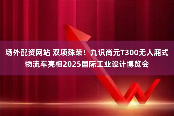 场外配资网站 双项殊荣！九识尚元T300无人厢式物流车亮相2025国际工业设计博览会