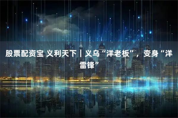 股票配资宝 义利天下｜义乌“洋老板”，变身“洋雷锋”