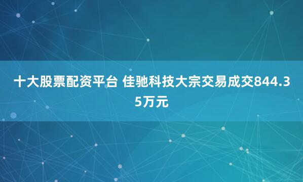 十大股票配资平台 佳驰科技大宗交易成交844.35万元