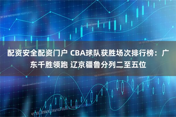 配资安全配资门户 CBA球队获胜场次排行榜：广东千胜领跑 辽京疆鲁分列二至五位
