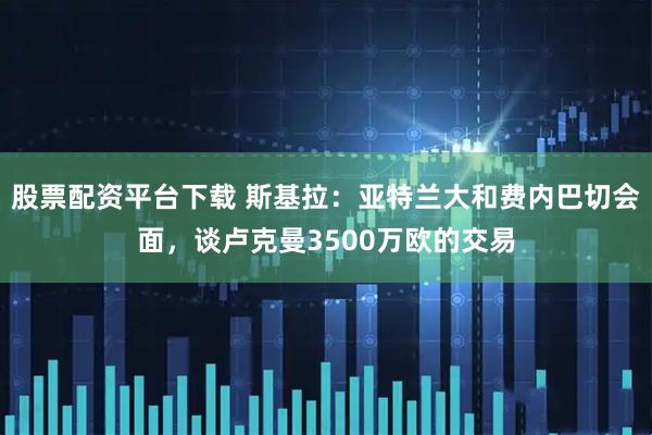 股票配资平台下载 斯基拉：亚特兰大和费内巴切会面，谈卢克曼3500万欧的交易