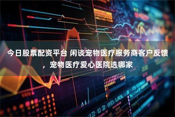 今日股票配资平台 闲谈宠物医疗服务商客户反馈，宠物医疗爱心医院选哪家
