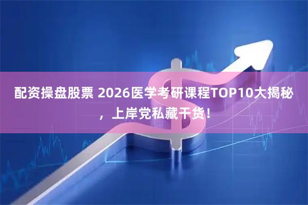 配资操盘股票 2026医学考研课程TOP10大揭秘，上岸党私藏干货！