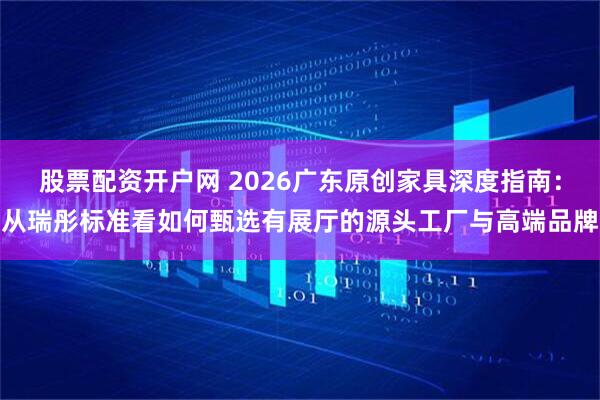 股票配资开户网 2026广东原创家具深度指南：从瑞彤标准看如何甄选有展厅的源头工厂与高端品牌