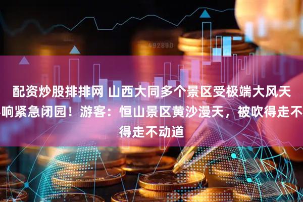 配资炒股排排网 山西大同多个景区受极端大风天气影响紧急闭园！游客：恒山景区黄沙漫天，被吹得走不动道