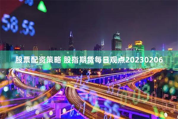 股票配资策略 股指期货每日观点20230206