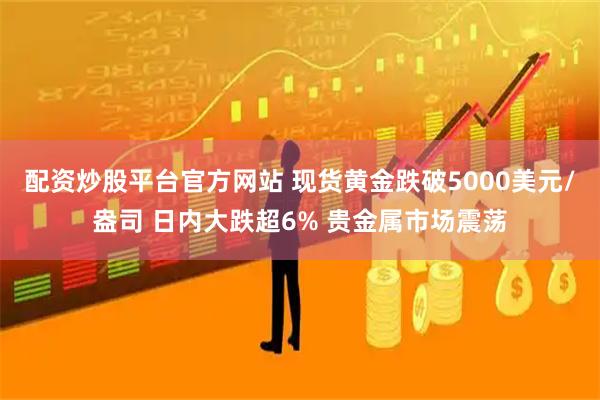 配资炒股平台官方网站 现货黄金跌破5000美元/盎司 日内大跌超6% 贵金属市场震荡