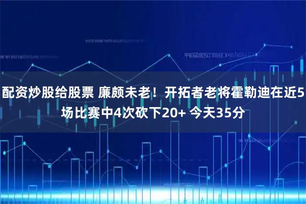 配资炒股给股票 廉颇未老！开拓者老将霍勒迪在近5场比赛中4次砍下20+ 今天35分