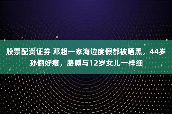 股票配资证券 邓超一家海边度假都被晒黑，44岁孙俪好瘦，胳膊与12岁女儿一样细