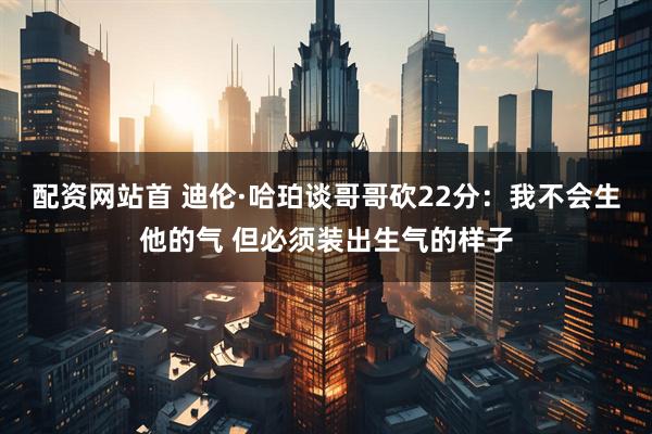 配资网站首 迪伦·哈珀谈哥哥砍22分：我不会生他的气 但必须装出生气的样子
