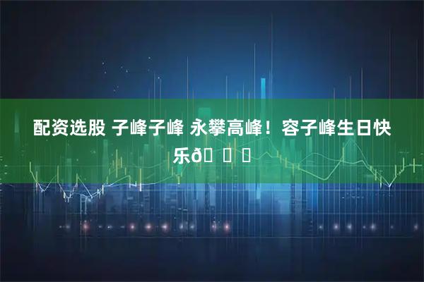 配资选股 子峰子峰 永攀高峰！容子峰生日快乐🎂