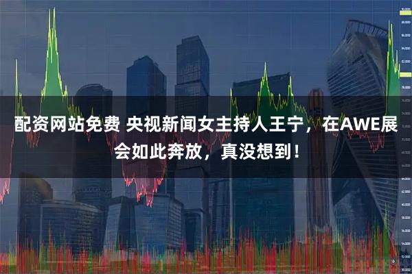 配资网站免费 央视新闻女主持人王宁，在AWE展会如此奔放，真没想到！