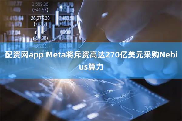 配资网app Meta将斥资高达270亿美元采购Nebius算力