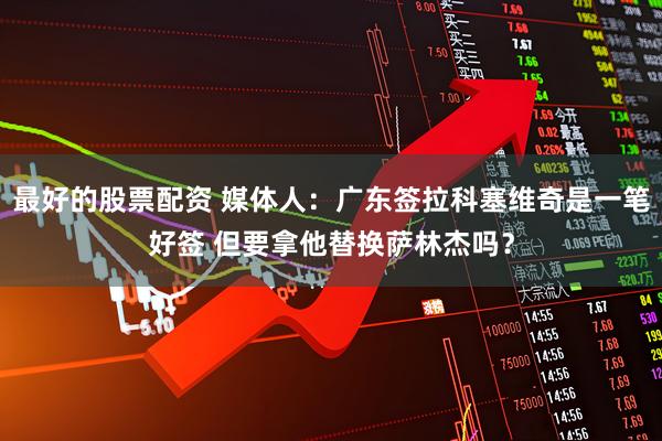 最好的股票配资 媒体人：广东签拉科塞维奇是一笔好签 但要拿他替换萨林杰吗？